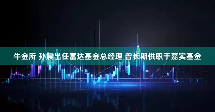 牛金所 孙晨出任富达基金总经理 曾长期供职于嘉实基金