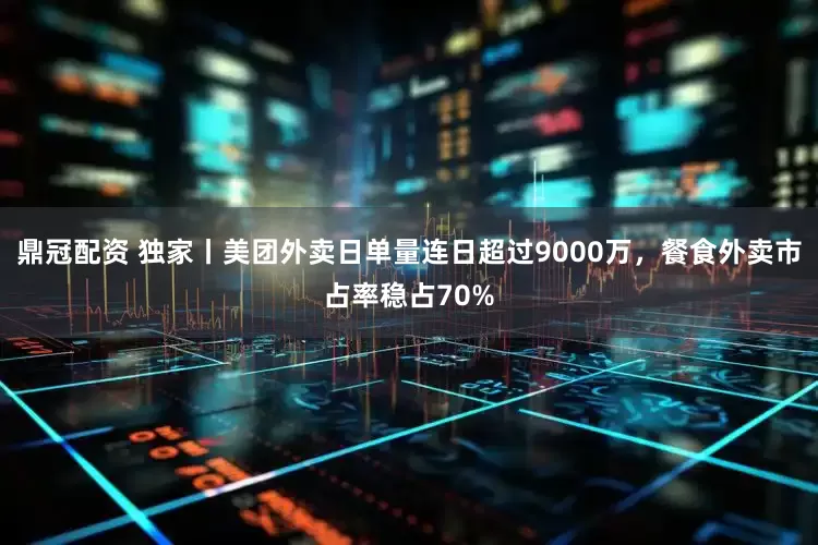 鼎冠配资 独家丨美团外卖日单量连日超过9000万，餐食外卖市占率稳占70%
