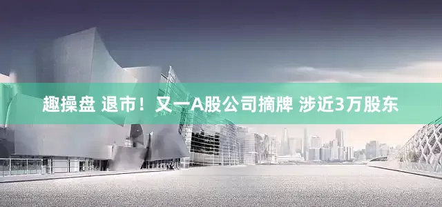 趣操盘 退市！又一A股公司摘牌 涉近3万股东