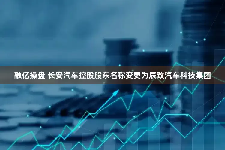 融亿操盘 长安汽车控股股东名称变更为辰致汽车科技集团