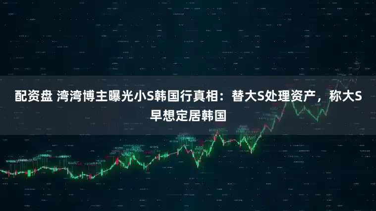 配资盘 湾湾博主曝光小S韩国行真相：替大S处理资产，称大S早想定居韩国