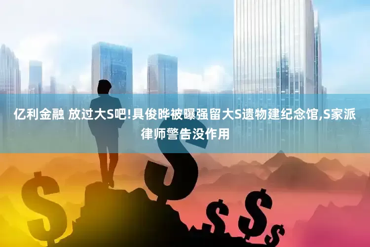 亿利金融 放过大S吧!具俊晔被曝强留大S遗物建纪念馆,S家派律师警告没作用