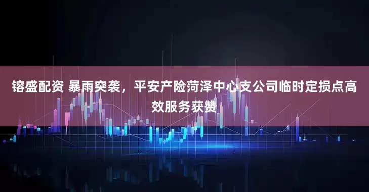 镕盛配资 暴雨突袭，平安产险菏泽中心支公司临时定损点高效服务获赞