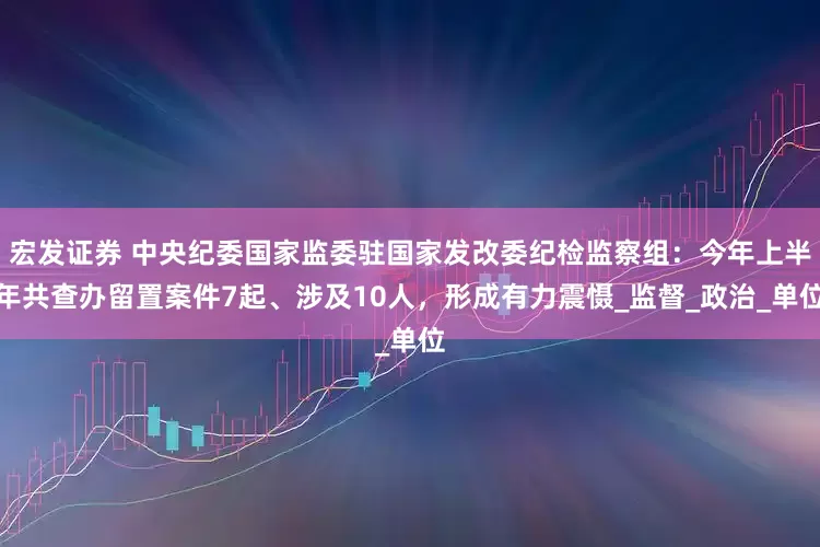 宏发证券 中央纪委国家监委驻国家发改委纪检监察组：今年上半年共查办留置案件7起、涉及10人，形成有力震慑_监督_政治_单位