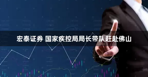 宏泰证券 国家疾控局局长带队赶赴佛山