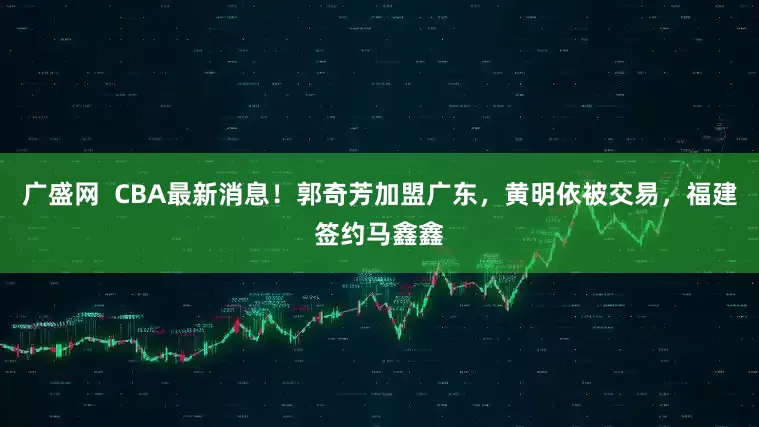 广盛网  CBA最新消息！郭奇芳加盟广东，黄明依被交易，福建签约马鑫鑫