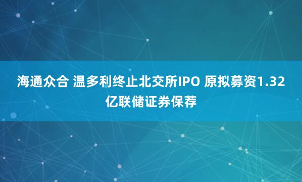 海通众合 温多利终止北交所IPO 原拟募资1.32亿联储证券保荐