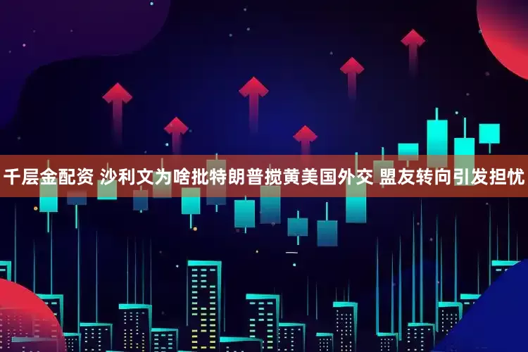 千层金配资 沙利文为啥批特朗普搅黄美国外交 盟友转向引发担忧
