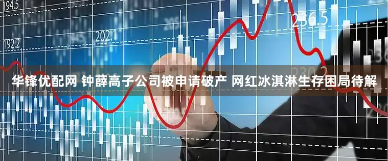 华锋优配网 钟薛高子公司被申请破产 网红冰淇淋生存困局待解