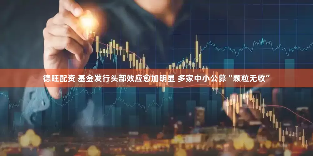 德旺配资 基金发行头部效应愈加明显 多家中小公募“颗粒无收”