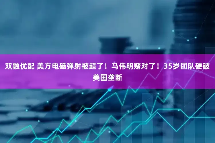 双融优配 美方电磁弹射被超了！马伟明赌对了！35岁团队硬破美国垄断